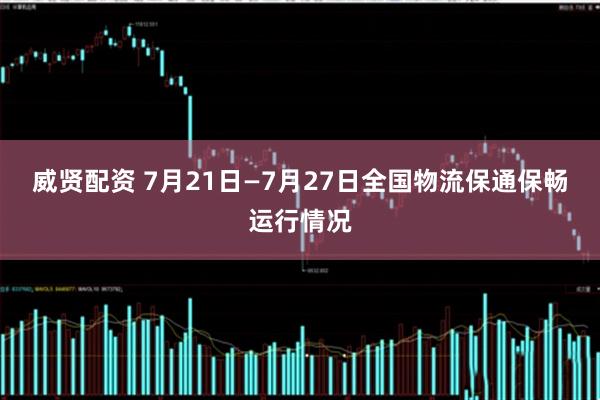 威贤配资 7月21日—7月27日全国物流保通保畅运行情况