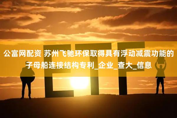 公富网配资 苏州飞驰环保取得具有浮动减震功能的子母船连接结构专利_企业_查大_信息