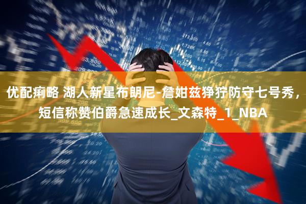 优配痢略 湖人新星布朗尼-詹姏兹狰狞防守七号秀，短信称赞伯爵急速成长_文森特_1_NBA