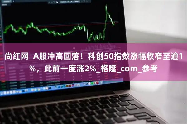 尚红网  A股冲高回落！科创50指数涨幅收窄至逾1%，此前一度涨2%_格隆_com_参考