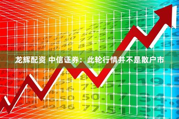 龙辉配资 中信证券：此轮行情并不是散户市