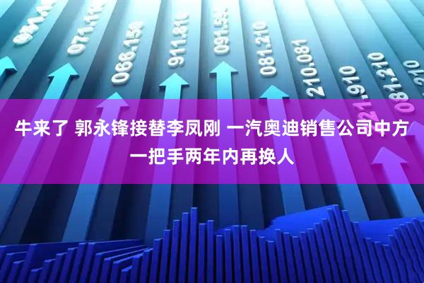 牛来了 郭永锋接替李凤刚 一汽奥迪销售公司中方一把手两年内再换人