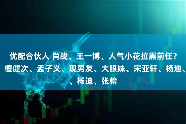 优配合伙人 肖战、王一博、人气小花拉黑前任？热巴、檀健次、孟子义、现男友、大眼妹、宋亚轩、杨迪、张翰