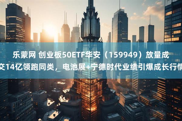 乐蒙网 创业板50ETF华安（159949）放量成交14亿领跑同类，电池展+宁德时代业绩引爆成长行情